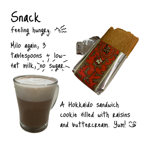 Feeling hungry. Milo again, three tablespoons with low-fat milk, no sugar. One Hokkaido sandwich cookie filled with raisins and buttercream. Yum!