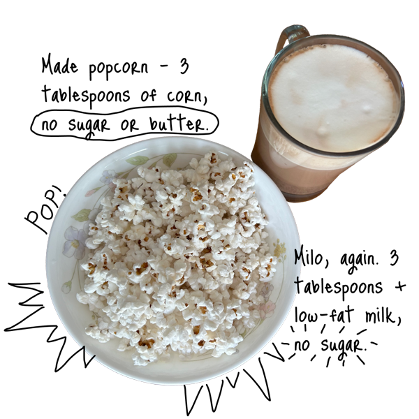 Milo, again. Three tablespoons + low-fat milk, no sugar. Made popcorn – three tablespoons of corn, no sugar or butter.