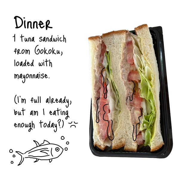 One tuna sandwich from Gokoku, loaded with mayonnaise. (I’m full already, but am I eating enough today?)